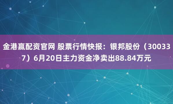 金港赢配资官网 股票行情快报：银邦股份（300337）6月20日主力资金净卖出88.84万元