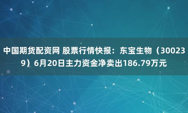中国期货配资网 股票行情快报：东宝生物（300239）6月20日主力资金净卖出186.79万元