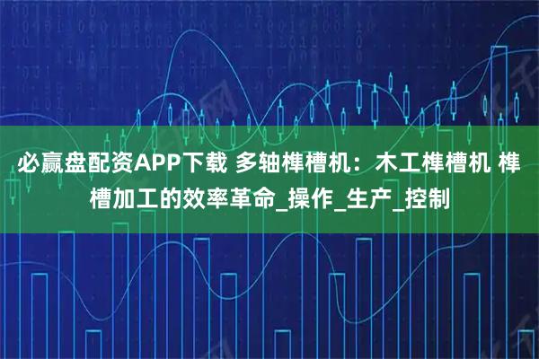 必赢盘配资APP下载 多轴榫槽机：木工榫槽机 榫槽加工的效率革命_操作_生产_控制