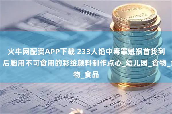 火牛网配资APP下载 233人铅中毒罪魁祸首找到了：后厨用不可食用的彩绘颜料制作点心_幼儿园_食物_食品