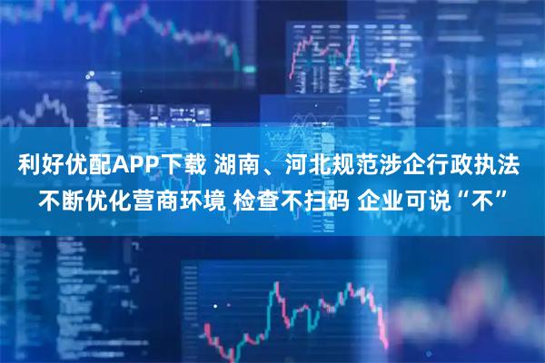 利好优配APP下载 湖南、河北规范涉企行政执法 不断优化营商环境 检查不扫码 企业可说“不”