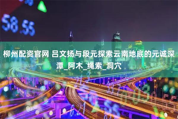 柳州配资官网 吕文扬与段元探索云南地底的元诚深潭_阿木_绳索_洞穴