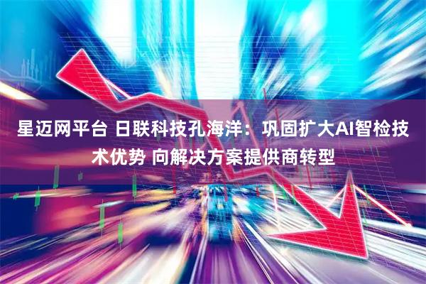 星迈网平台 日联科技孔海洋：巩固扩大AI智检技术优势 向解决方案提供商转型