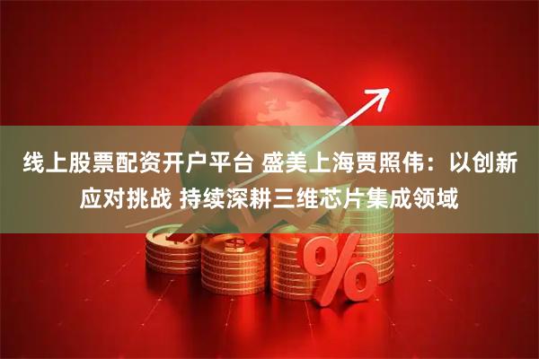 线上股票配资开户平台 盛美上海贾照伟：以创新应对挑战 持续深耕三维芯片集成领域