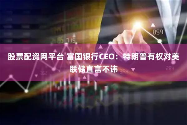 股票配资网平台 富国银行CEO：特朗普有权对美联储直言不讳