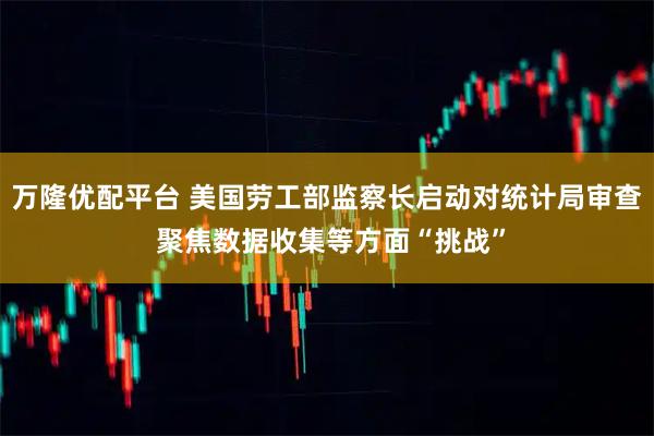 万隆优配平台 美国劳工部监察长启动对统计局审查 聚焦数据收集等方面“挑战”