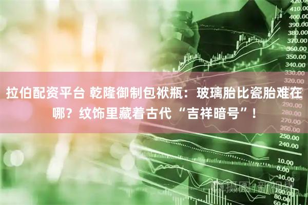 拉伯配资平台 乾隆御制包袱瓶：玻璃胎比瓷胎难在哪？纹饰里藏着古代 “吉祥暗号”！