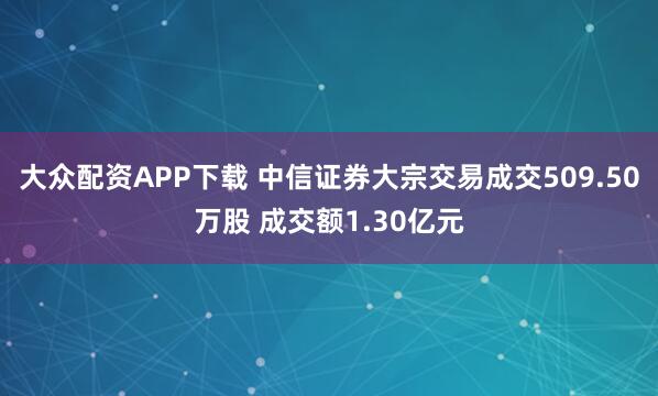 大众配资APP下载 中信证券大宗交易成交509.50万股 成交额1.30亿元