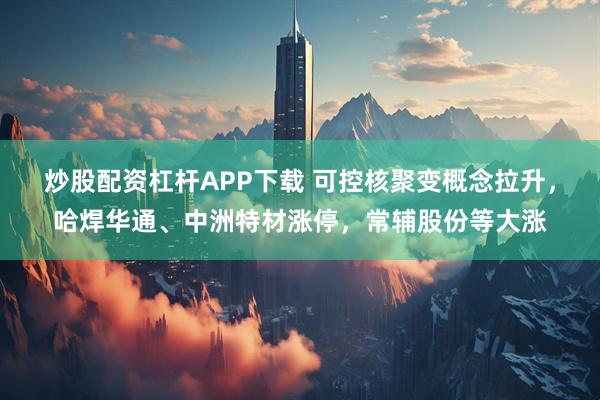 炒股配资杠杆APP下载 可控核聚变概念拉升，哈焊华通、中洲特材涨停，常辅股份等大涨