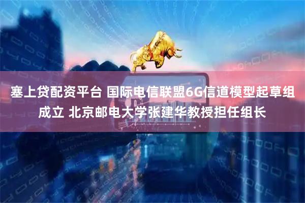 塞上贷配资平台 国际电信联盟6G信道模型起草组成立 北京邮电大学张建华教授担任组长