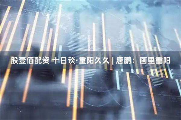 股壹佰配资 十日谈·重阳久久 | 唐鹏：画里重阳