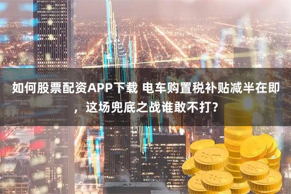 如何股票配资APP下载 电车购置税补贴减半在即，这场兜底之战谁敢不打？