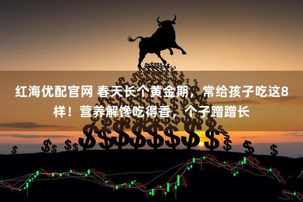 红海优配官网 春天长个黄金期，常给孩子吃这8样！营养解馋吃得香，个子蹭蹭长