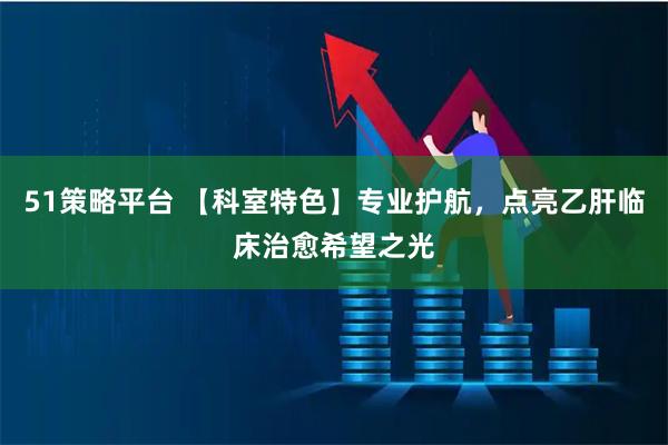 51策略平台 【科室特色】专业护航，点亮乙肝临床治愈希望之光