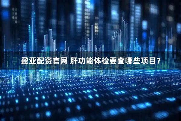 盈亚配资官网 肝功能体检要查哪些项目？