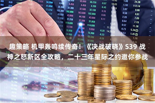 趣策略 机甲轰鸣续传奇！《决战破晓》S39 战神之怒新区全攻略，二十三年星际之约邀你参战
