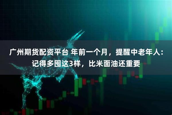 广州期货配资平台 年前一个月，提醒中老年人：记得多囤这3样，比米面油还重要