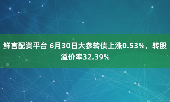 鲜言配资平台 6月30日大参转债上涨0.53%，转股溢价率32.39%