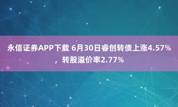 永信证券APP下载 6月30日睿创转债上涨4.57%，转股溢价率2.77%
