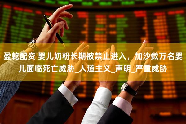 盈乾配资 婴儿奶粉长期被禁止进入，加沙数万名婴儿面临死亡威胁_人道主义_声明_严重威胁