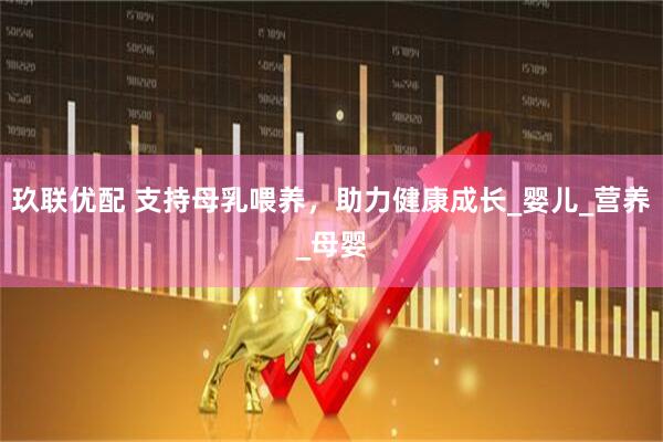 玖联优配 支持母乳喂养，助力健康成长_婴儿_营养_母婴