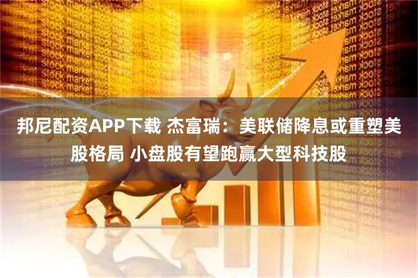 邦尼配资APP下载 杰富瑞：美联储降息或重塑美股格局 小盘股有望跑赢大型科技股