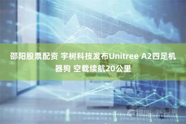邵阳股票配资 宇树科技发布Unitree A2四足机器狗 空载续航20公里
