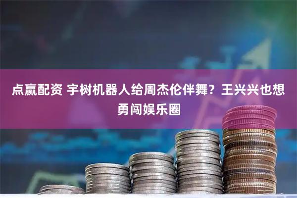 点赢配资 宇树机器人给周杰伦伴舞？王兴兴也想勇闯娱乐圈