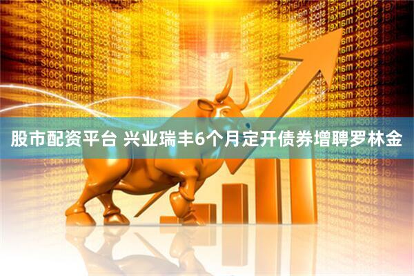 股市配资平台 兴业瑞丰6个月定开债券增聘罗林金