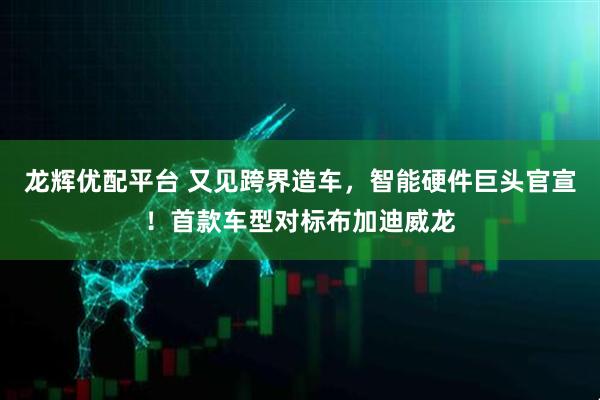龙辉优配平台 又见跨界造车，智能硬件巨头官宣！首款车型对标布加迪威龙