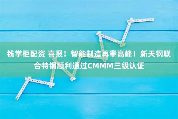 钱掌柜配资 喜报！智能制造再攀高峰！新天钢联合特钢顺利通过CMMM三级认证