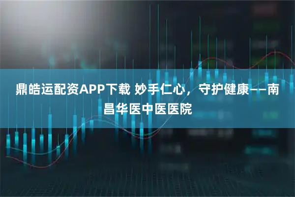 鼎皓运配资APP下载 妙手仁心，守护健康——南昌华医中医医院